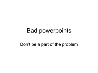 Bad powerpoints Don’t be a part of the problem 