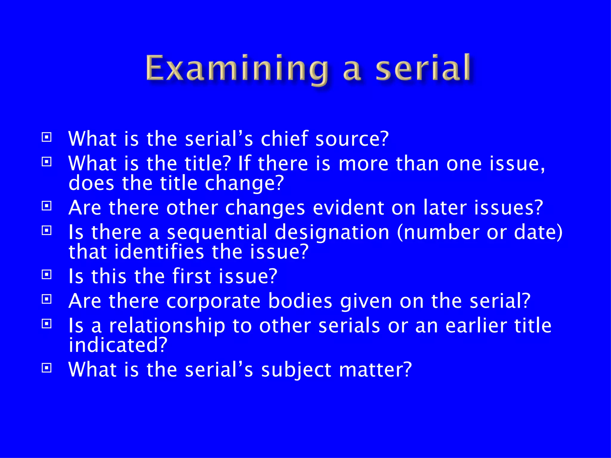    What is the serial’s chief source?
   What is the title? If there is more than one issue,
    does the title change?
   Are there other changes evident on later issues?
   Is there a sequential designation (number or date)
    that identifies the issue?
   Is this the first issue?
   Are there corporate bodies given on the serial?
   Is a relationship to other serials or an earlier title
    indicated?
   What is the serial’s subject matter?
 