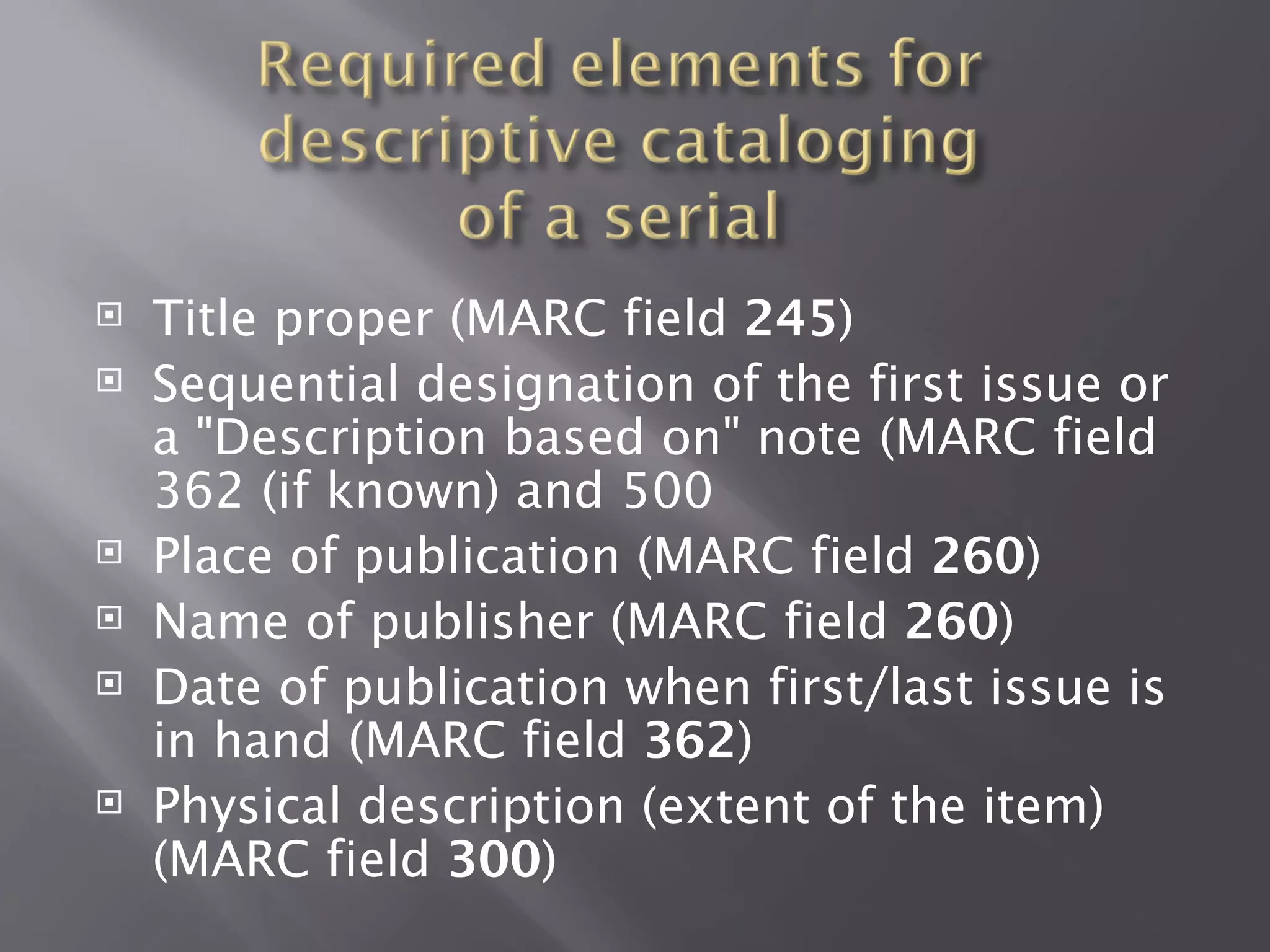    Title proper (MARC field 245)
   Sequential designation of the first issue or
    a "Description based on" note (MARC field
    362 (if known) and 500
   Place of publication (MARC field 260)
   Name of publisher (MARC field 260)
   Date of publication when first/last issue is
    in hand (MARC field 362)
   Physical description (extent of the item)
    (MARC field 300)
 