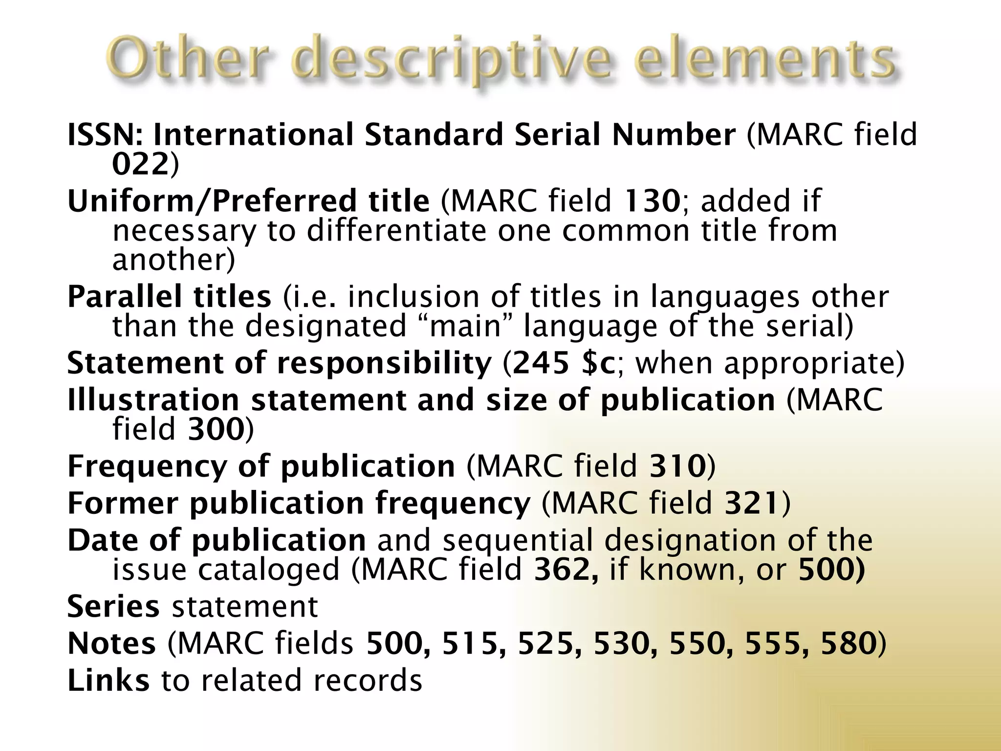 ISSN: International Standard Serial Number (MARC field
    022)
Uniform/Preferred title (MARC field 130; added if
    necessary to differentiate one common title from
    another)
Parallel titles (i.e. inclusion of titles in languages other
    than the designated “main” language of the serial)
Statement of responsibility (245 $c; when appropriate)
Illustration statement and size of publication (MARC
    field 300)
Frequency of publication (MARC field 310)
Former publication frequency (MARC field 321)
Date of publication and sequential designation of the
    issue cataloged (MARC field 362, if known, or 500)
Series statement
Notes (MARC fields 500, 515, 525, 530, 550, 555, 580)
Links to related records
 