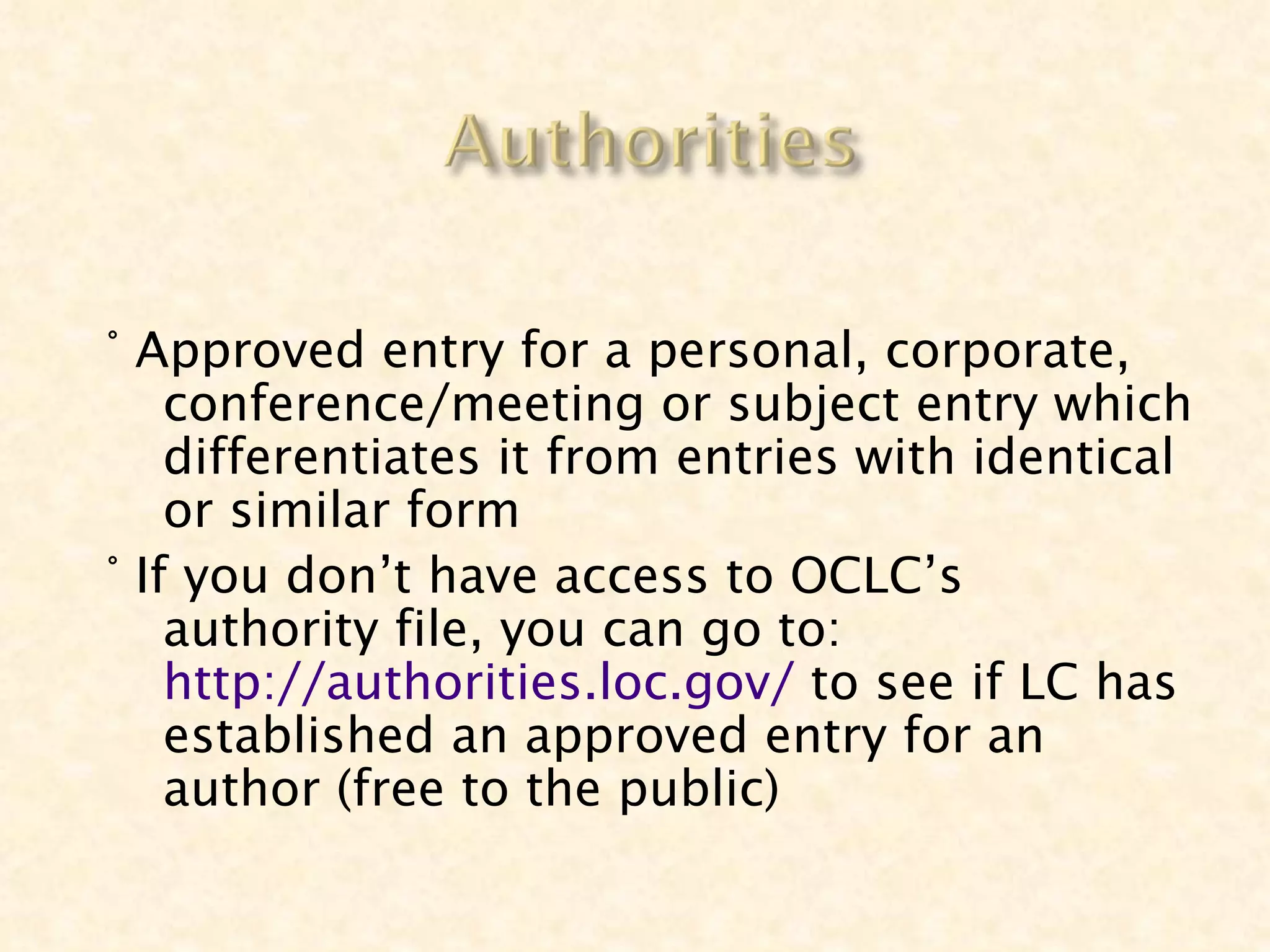 ° Approved entry for a personal, corporate,
    conference/meeting or subject entry which
    differentiates it from entries with identical
    or similar form
° If you don’t have access to OCLC’s
    authority file, you can go to:
    http://authorities.loc.gov/ to see if LC has
    established an approved entry for an
    author (free to the public)
 