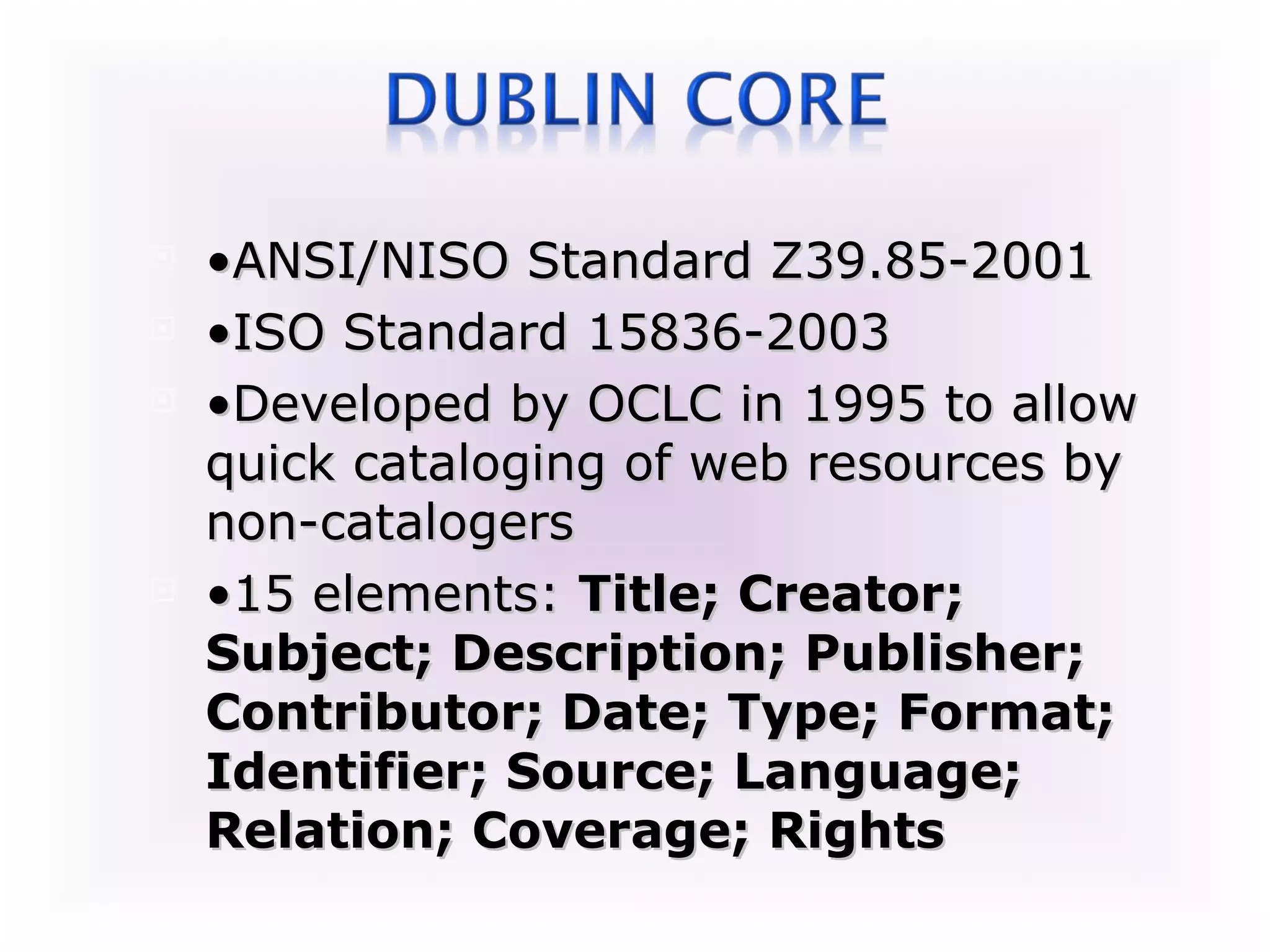    •ANSI/NISO Standard Z39.85-2001
   •ISO Standard 15836-2003
   •Developed by OCLC in 1995 to allow
    quick cataloging of web resources by
    non-catalogers
   •15 elements: Title; Creator;
    Subject; Description; Publisher;
    Contributor; Date; Type; Format;
    Identifier; Source; Language;
    Relation; Coverage; Rights
 
