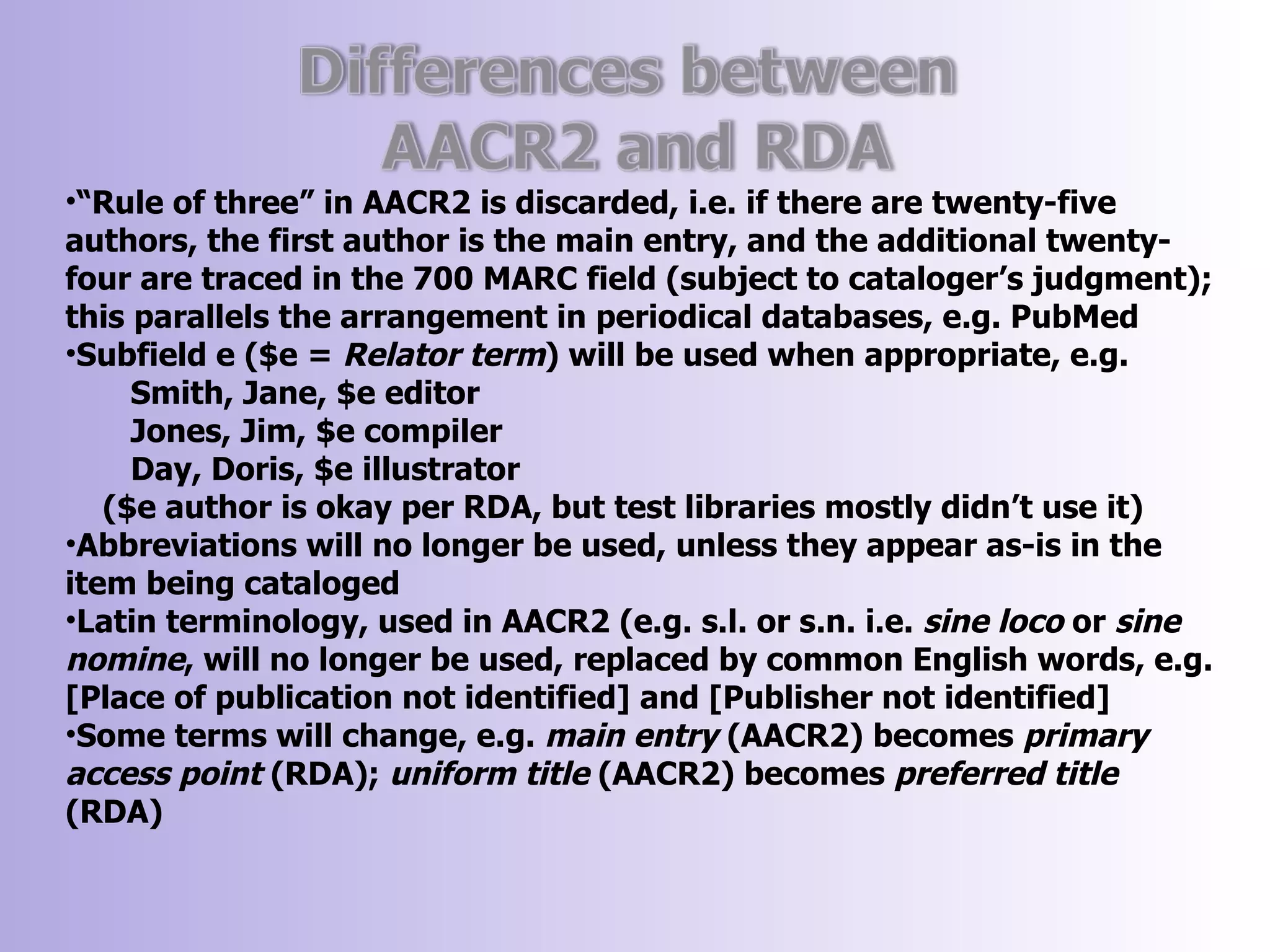 •“Rule of three” in AACR2 is discarded, i.e. if there are twenty-five
authors, the first author is the main entry, and the additional twenty-
four are traced in the 700 MARC field (subject to cataloger’s judgment);
this parallels the arrangement in periodical databases, e.g. PubMed
•Subfield e ($e = Relator term) will be used when appropriate, e.g.
     Smith, Jane, $e editor
     Jones, Jim, $e compiler
     Day, Doris, $e illustrator
   ($e author is okay per RDA, but test libraries mostly didn’t use it)
•Abbreviations will no longer be used, unless they appear as-is in the
item being cataloged
•Latin terminology, used in AACR2 (e.g. s.l. or s.n. i.e. sine loco or sine
nomine, will no longer be used, replaced by common English words, e.g.
[Place of publication not identified] and [Publisher not identified]
•Some terms will change, e.g. main entry (AACR2) becomes primary
access point (RDA); uniform title (AACR2) becomes preferred title
(RDA)
 