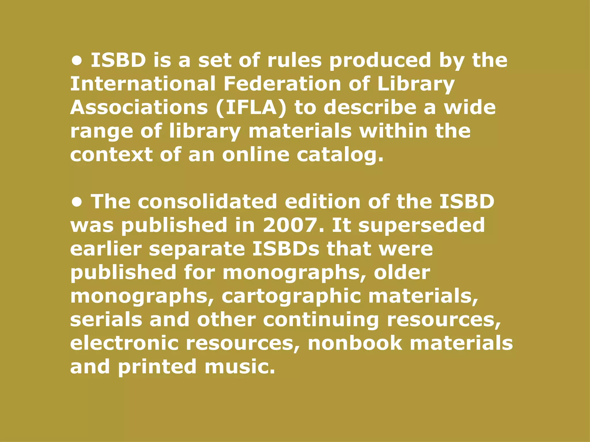 • ISBD is a set of rules produced by the
International Federation of Library
Associations (IFLA) to describe a wide
range of library materials within the
context of an online catalog.

• The consolidated edition of the ISBD
was published in 2007. It superseded
earlier separate ISBDs that were
published for monographs, older
monographs, cartographic materials,
serials and other continuing resources,
electronic resources, nonbook materials
and printed music.
 