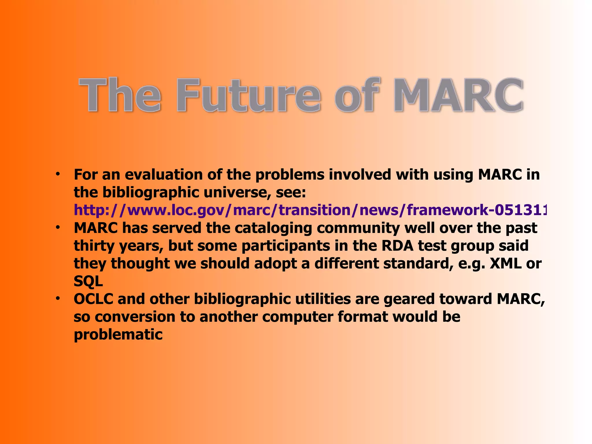 • For an evaluation of the problems involved with using MARC in
  the bibliographic universe, see:
  http://www.loc.gov/marc/transition/news/framework-051311.html
• MARC has served the cataloging community well over the past
  thirty years, but some participants in the RDA test group said
  they thought we should adopt a different standard, e.g. XML or
  SQL
• OCLC and other bibliographic utilities are geared toward MARC,
  so conversion to another computer format would be
  problematic
 