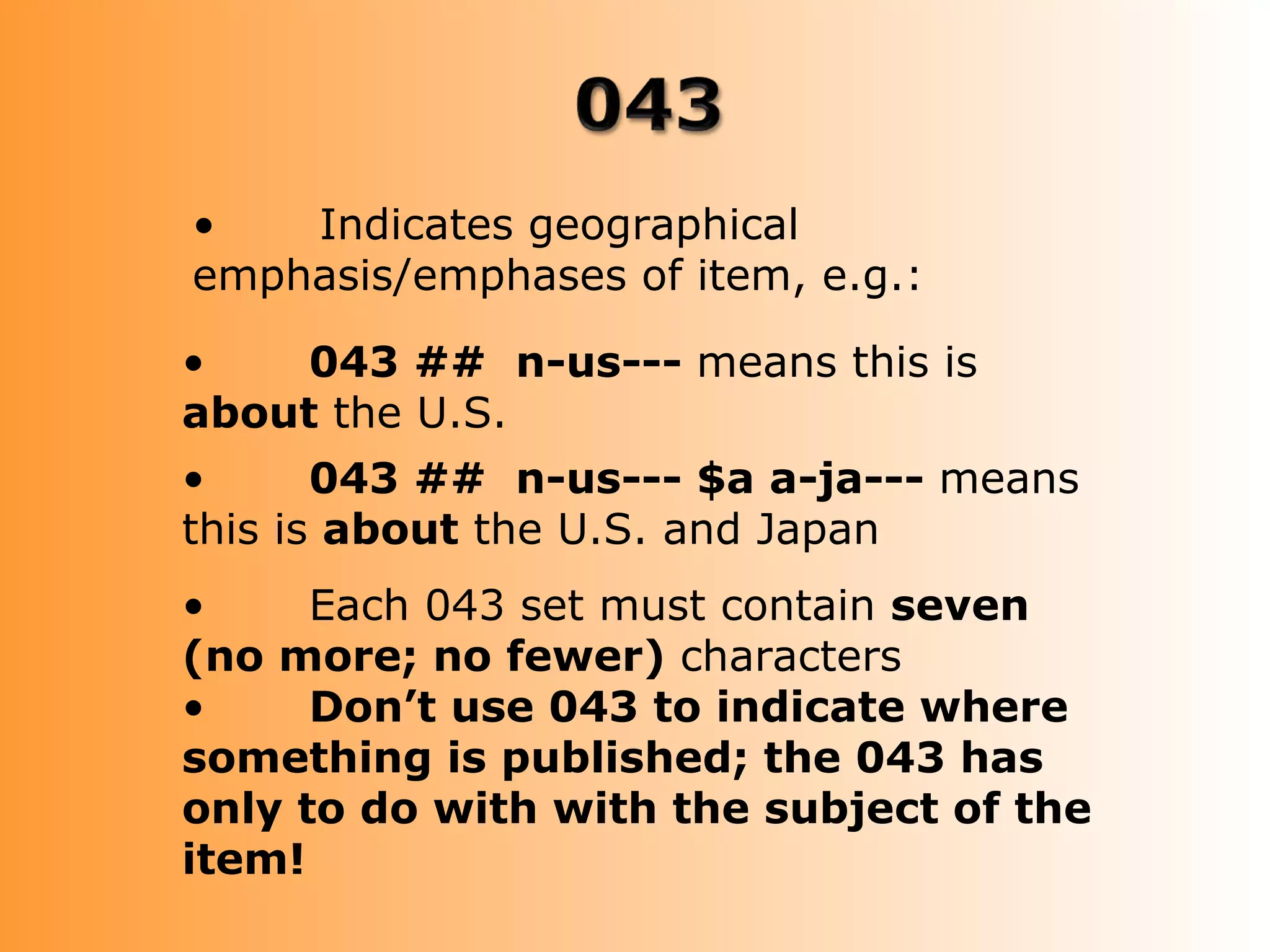•   Indicates geographical
emphasis/emphases of item, e.g.:

•    043 ## n-us--- means this is
about the U.S.
•      043 ## n-us--- $a a-ja--- means
this is about the U.S. and Japan
•     Each 043 set must contain seven
(no more; no fewer) characters
•     Don’t use 043 to indicate where
something is published; the 043 has
only to do with with the subject of the
item!
 
