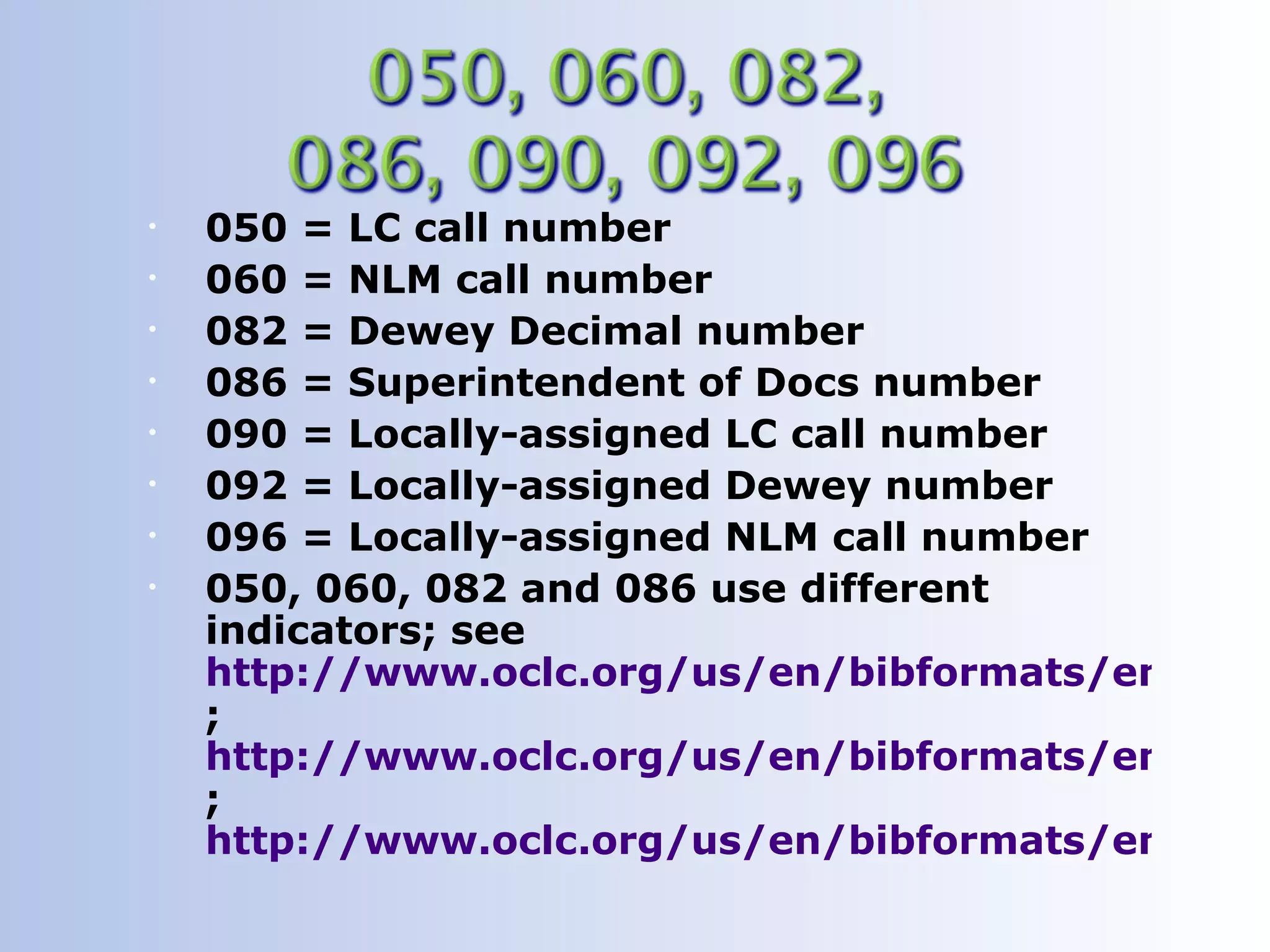 •   050 = LC call number
•   060 = NLM call number
•   082 = Dewey Decimal number
•   086 = Superintendent of Docs number
•   090 = Locally-assigned LC call number
•   092 = Locally-assigned Dewey number
•   096 = Locally-assigned NLM call number
•   050, 060, 082 and 086 use different
    indicators; see
    http://www.oclc.org/us/en/bibformats/en/0xx
    ;
    http://www.oclc.org/us/en/bibformats/en/0xx
    ;
    http://www.oclc.org/us/en/bibformats/en/0xx
 