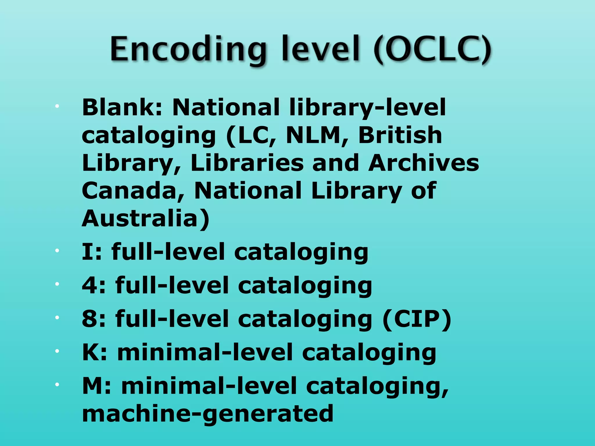 •   Blank: National library-level
    cataloging (LC, NLM, British
    Library, Libraries and Archives
    Canada, National Library of
    Australia)
•   I: full-level cataloging
•   4: full-level cataloging
•   8: full-level cataloging (CIP)
•   K: minimal-level cataloging
•   M: minimal-level cataloging,
    machine-generated
 