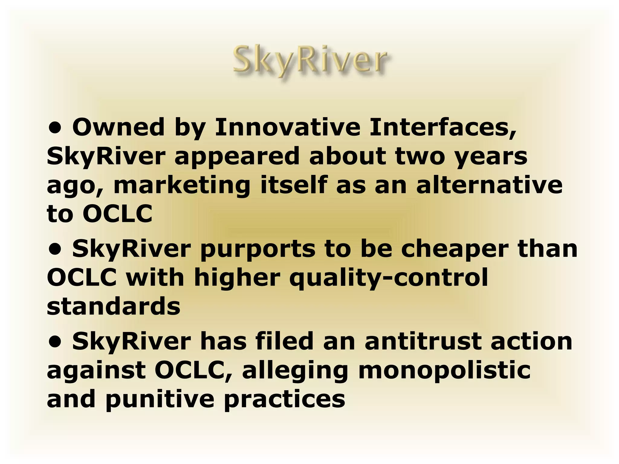 • Owned by Innovative Interfaces,
SkyRiver appeared about two years
ago, marketing itself as an alternative
to OCLC
• SkyRiver purports to be cheaper than
OCLC with higher quality-control
standards
• SkyRiver has filed an antitrust action
against OCLC, alleging monopolistic
and punitive practices
 