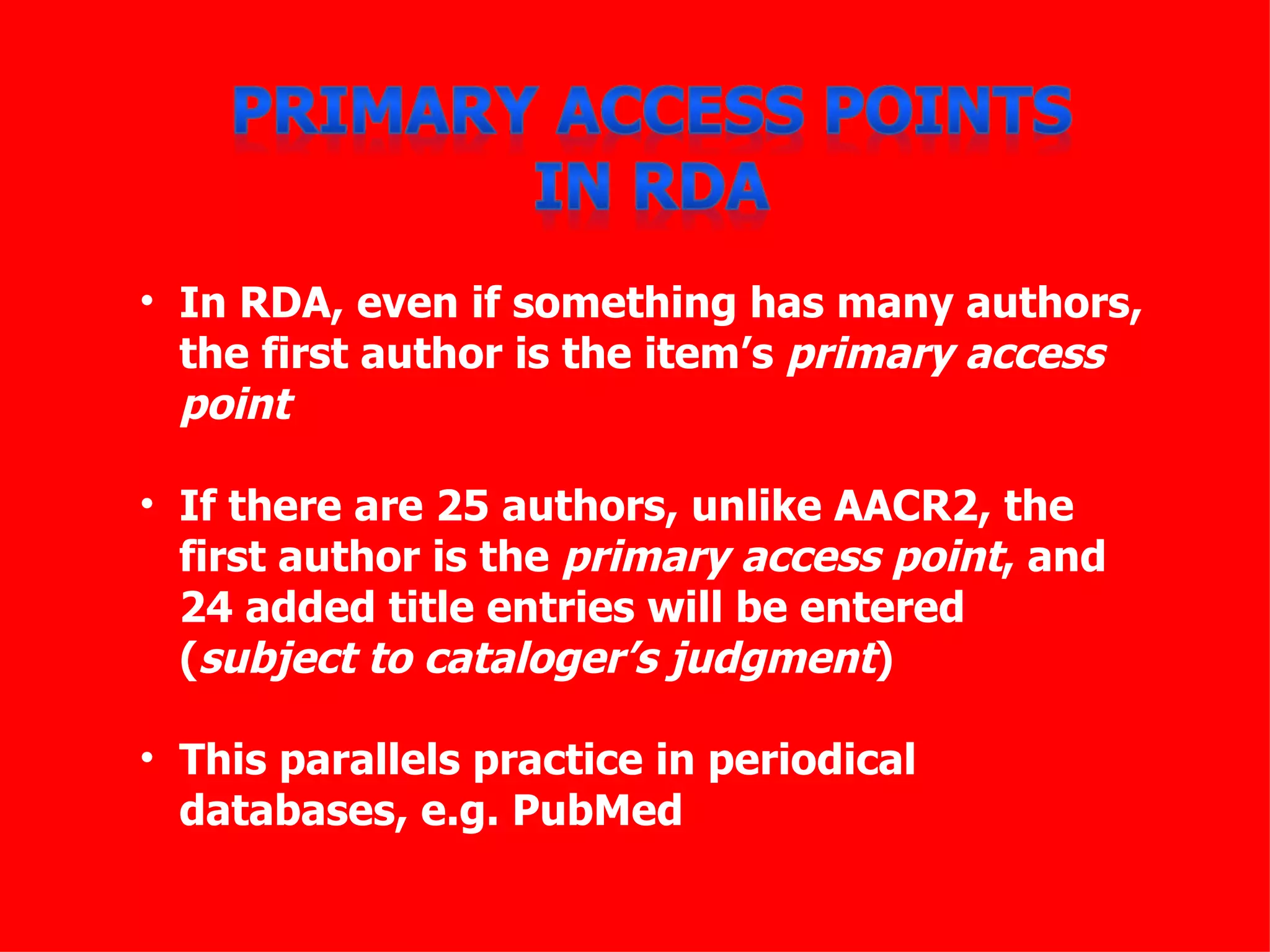 • In RDA, even if something has many authors,
  the first author is the item’s primary access
  point

• If there are 25 authors, unlike AACR2, the
  first author is the primary access point, and
  24 added title entries will be entered
  (subject to cataloger’s judgment)

• This parallels practice in periodical
  databases, e.g. PubMed
 