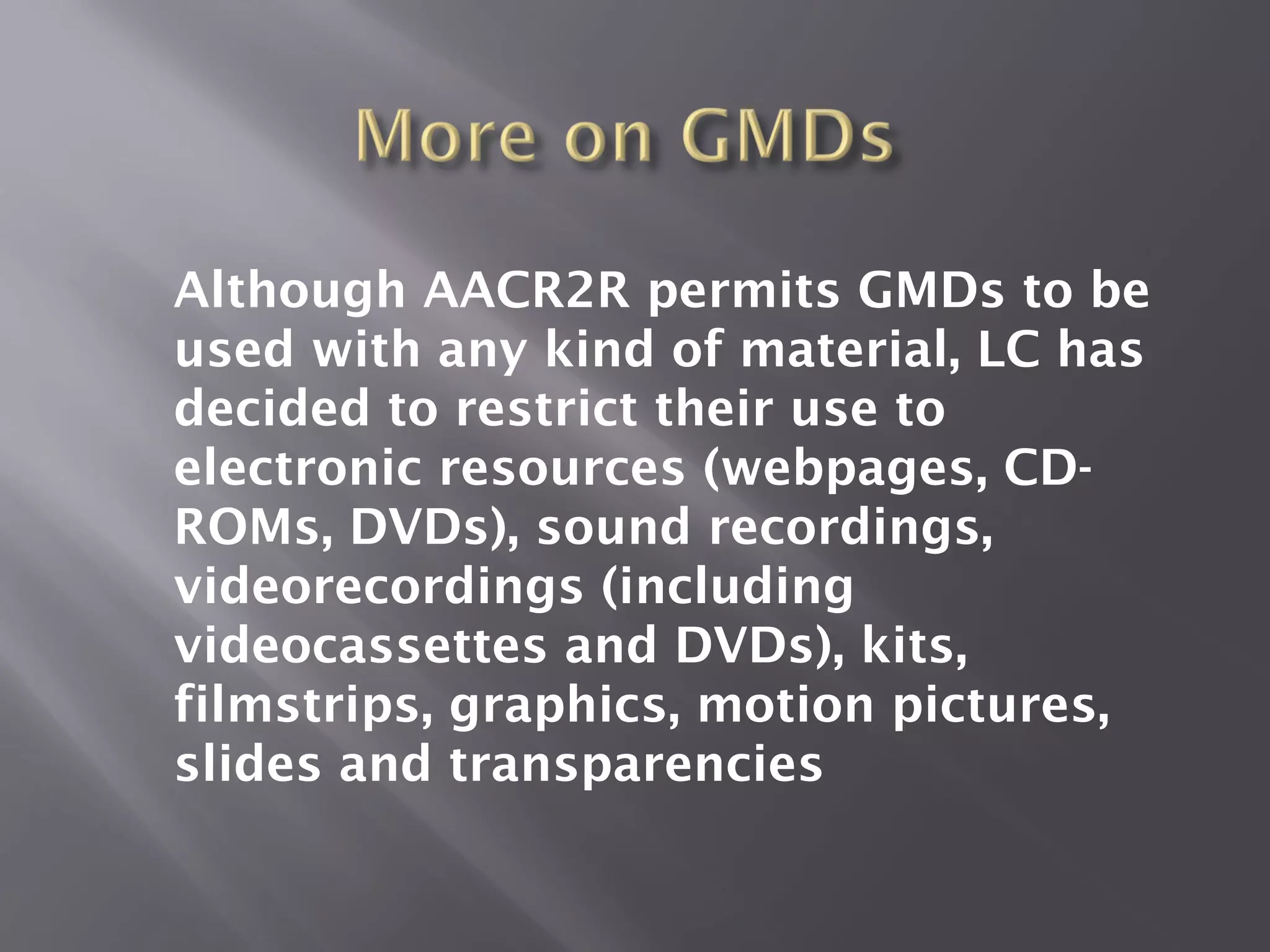 Although AACR2R permits GMDs to be
used with any kind of material, LC has
decided to restrict their use to
electronic resources (webpages, CD-
ROMs, DVDs), sound recordings,
videorecordings (including
videocassettes and DVDs), kits,
filmstrips, graphics, motion pictures,
slides and transparencies
 