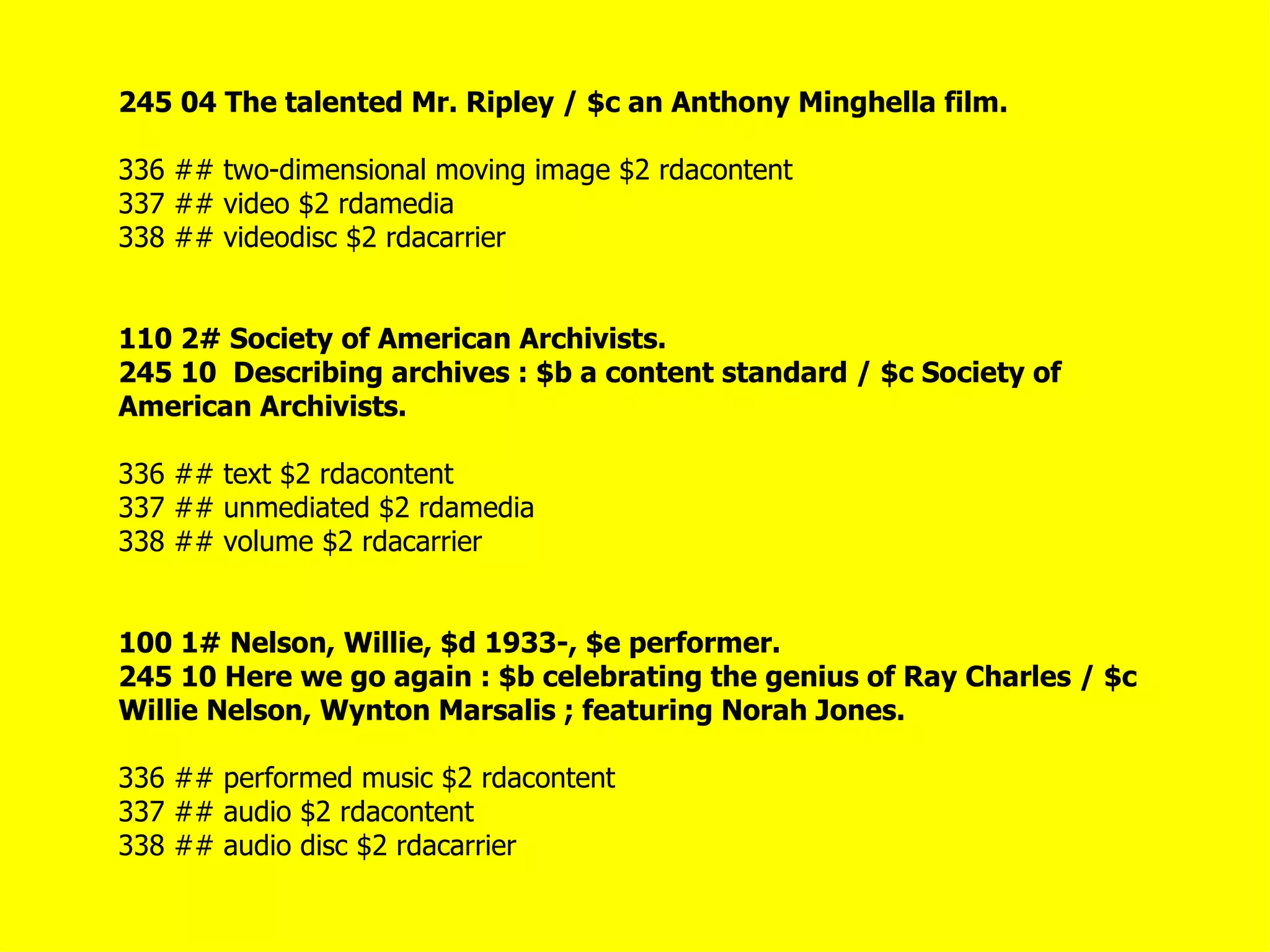 245 04 The talented Mr. Ripley / $c an Anthony Minghella film.

336 ## two-dimensional moving image $2 rdacontent
337 ## video $2 rdamedia
338 ## videodisc $2 rdacarrier


110 2# Society of American Archivists.
245 10 Describing archives : $b a content standard / $c Society of
American Archivists.

336 ## text $2 rdacontent
337 ## unmediated $2 rdamedia
338 ## volume $2 rdacarrier


100 1# Nelson, Willie, $d 1933-, $e performer.
245 10 Here we go again : $b celebrating the genius of Ray Charles / $c
Willie Nelson, Wynton Marsalis ; featuring Norah Jones.

336 ## performed music $2 rdacontent
337 ## audio $2 rdacontent
338 ## audio disc $2 rdacarrier
 