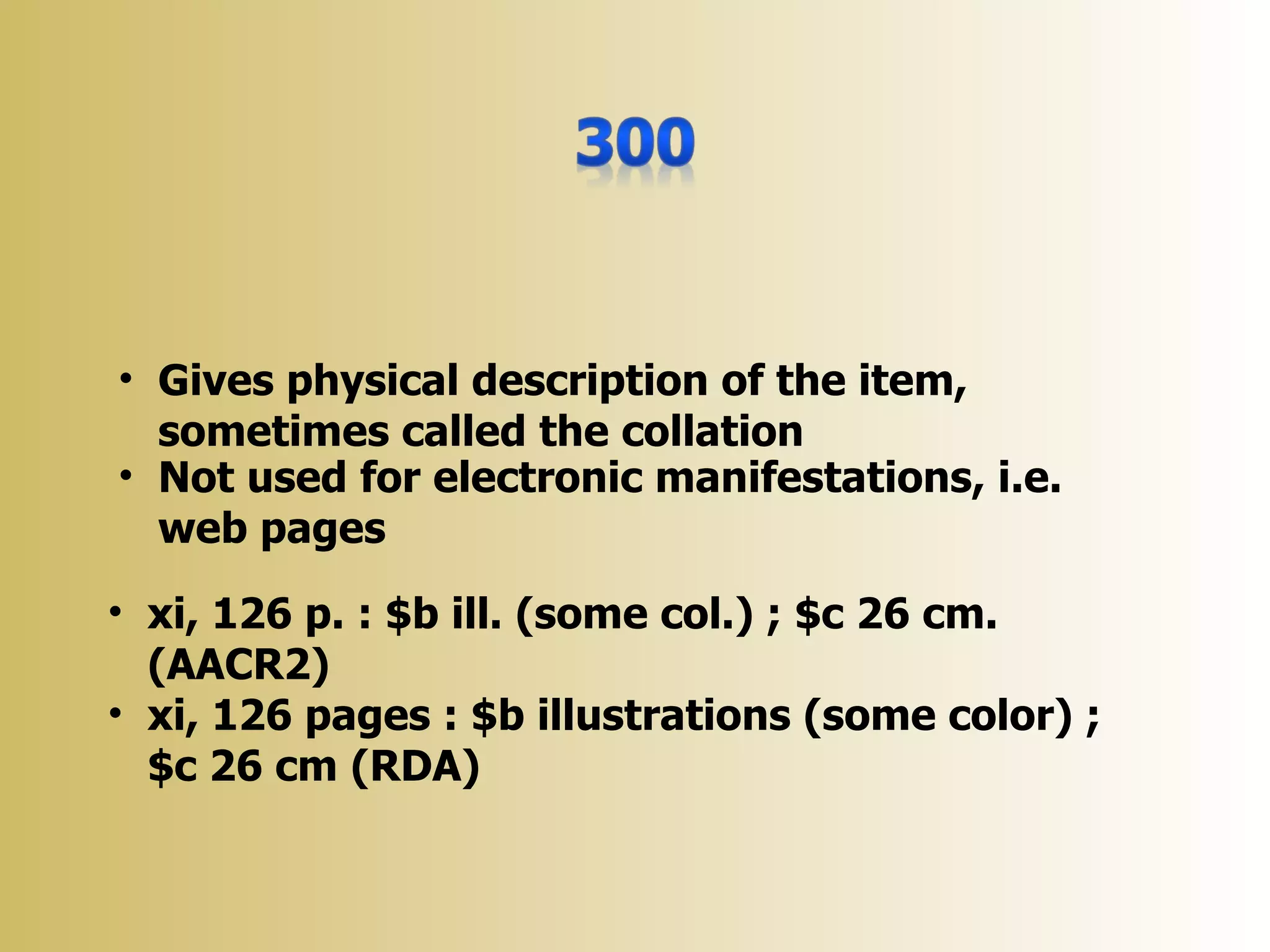 • Gives physical description of the item,
  sometimes called the collation
• Not used for electronic manifestations, i.e.
  web pages
• xi, 126 p. : $b ill. (some col.) ; $c 26 cm.
  (AACR2)
• xi, 126 pages : $b illustrations (some color) ;
  $c 26 cm (RDA)
 