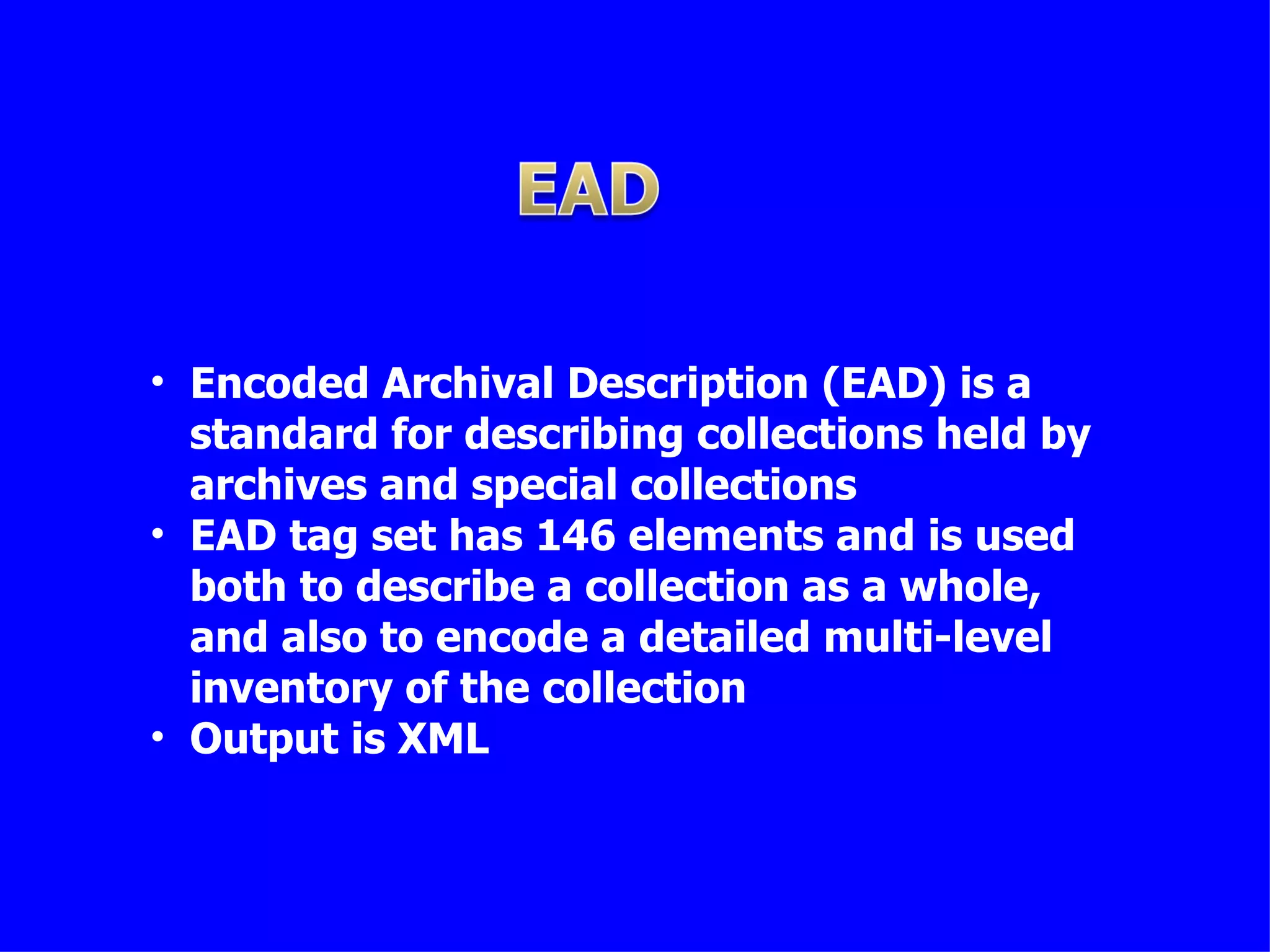 • Encoded Archival Description (EAD) is a
  standard for describing collections held by
  archives and special collections
• EAD tag set has 146 elements and is used
  both to describe a collection as a whole,
  and also to encode a detailed multi-level
  inventory of the collection
• Output is XML
 