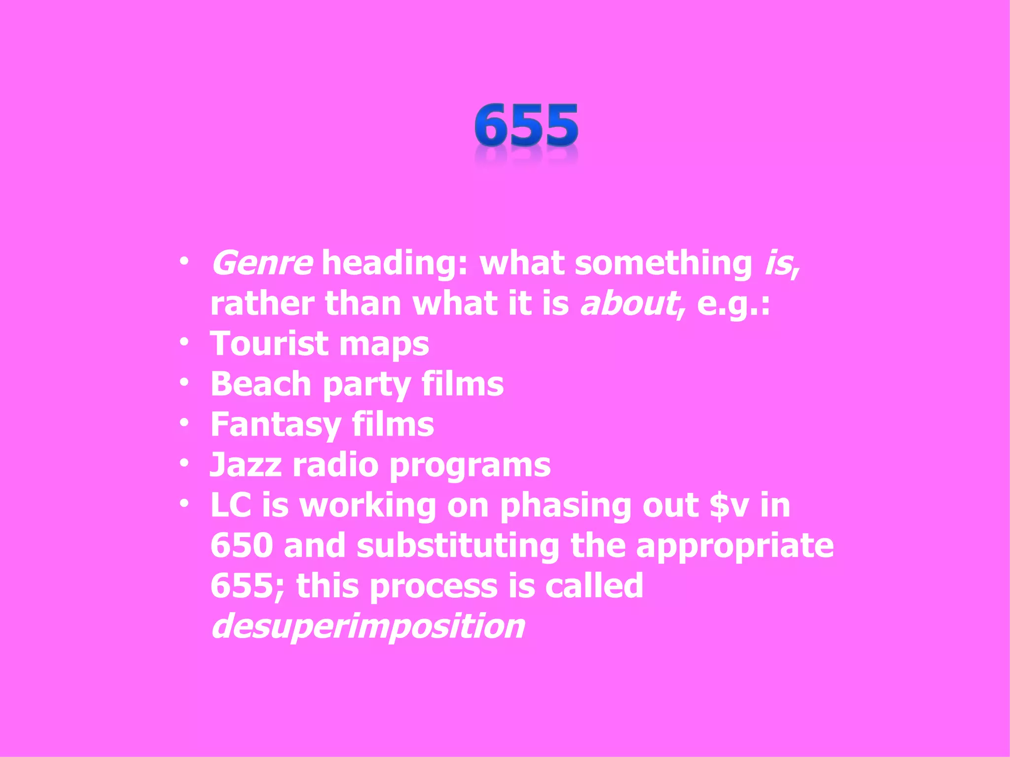 • Genre heading: what something is,
  rather than what it is about, e.g.:
• Tourist maps
• Beach party films
• Fantasy films
• Jazz radio programs
• LC is working on phasing out $v in
  650 and substituting the appropriate
  655; this process is called
  desuperimposition
 