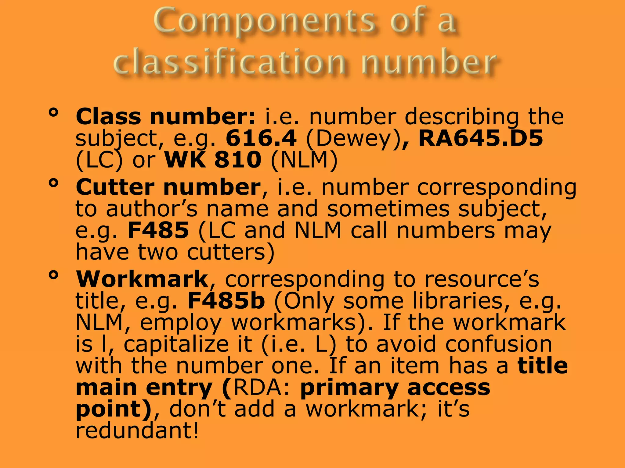 ° Class number: i.e. number describing the
  subject, e.g. 616.4 (Dewey), RA645.D5
  (LC) or WK 810 (NLM)
° Cutter number, i.e. number corresponding
  to author’s name and sometimes subject,
  e.g. F485 (LC and NLM call numbers may
  have two cutters)
° Workmark, corresponding to resource’s
  title, e.g. F485b (Only some libraries, e.g.
  NLM, employ workmarks). If the workmark
  is l, capitalize it (i.e. L) to avoid confusion
  with the number one. If an item has a title
  main entry (RDA: primary access
  point), don’t add a workmark; it’s
  redundant!
 