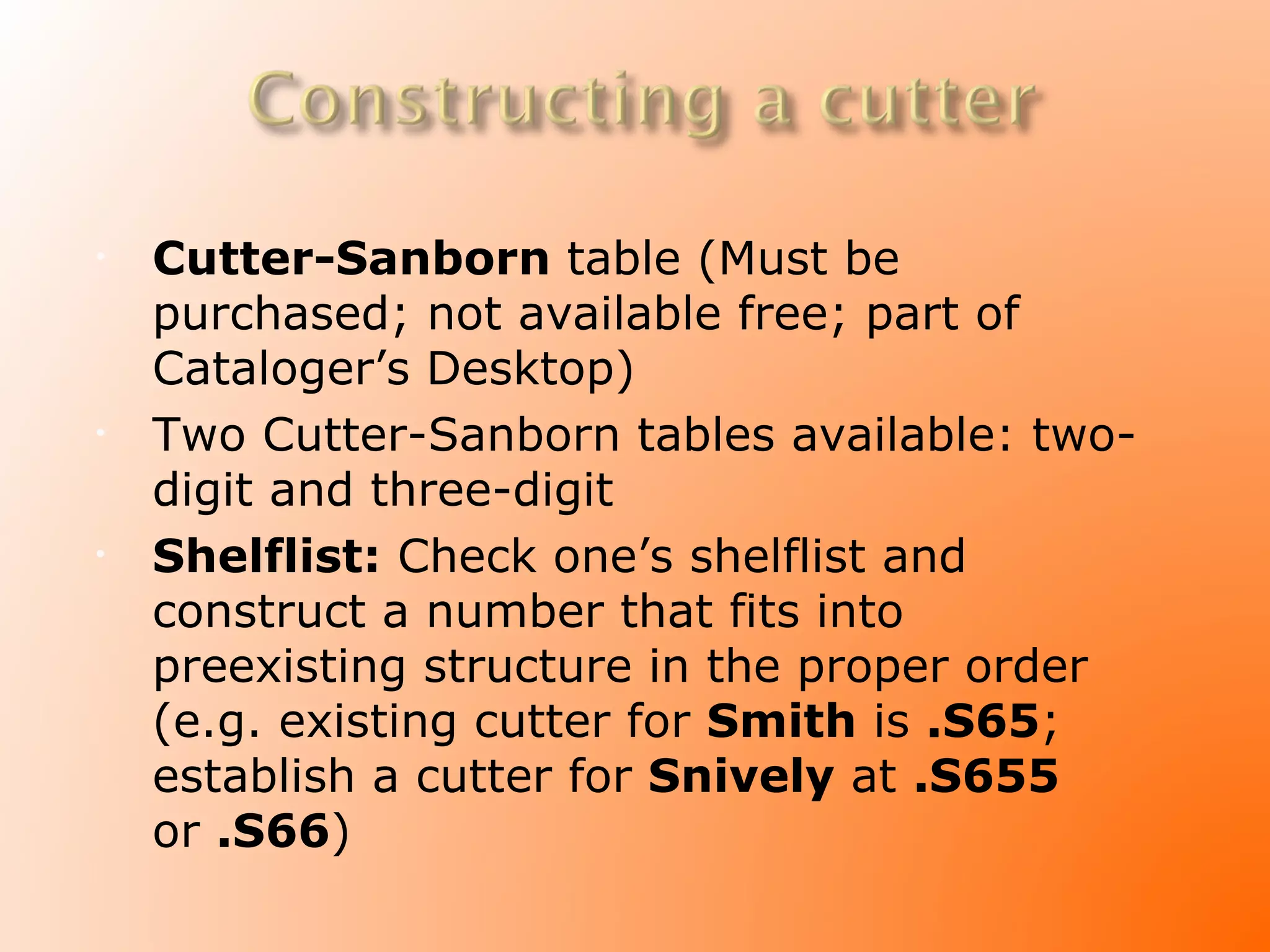 •   Cutter-Sanborn table (Must be
    purchased; not available free; part of
    Cataloger’s Desktop)
•   Two Cutter-Sanborn tables available: two-
    digit and three-digit
•   Shelflist: Check one’s shelflist and
    construct a number that fits into
    preexisting structure in the proper order
    (e.g. existing cutter for Smith is .S65;
    establish a cutter for Snively at .S655
    or .S66)
 
