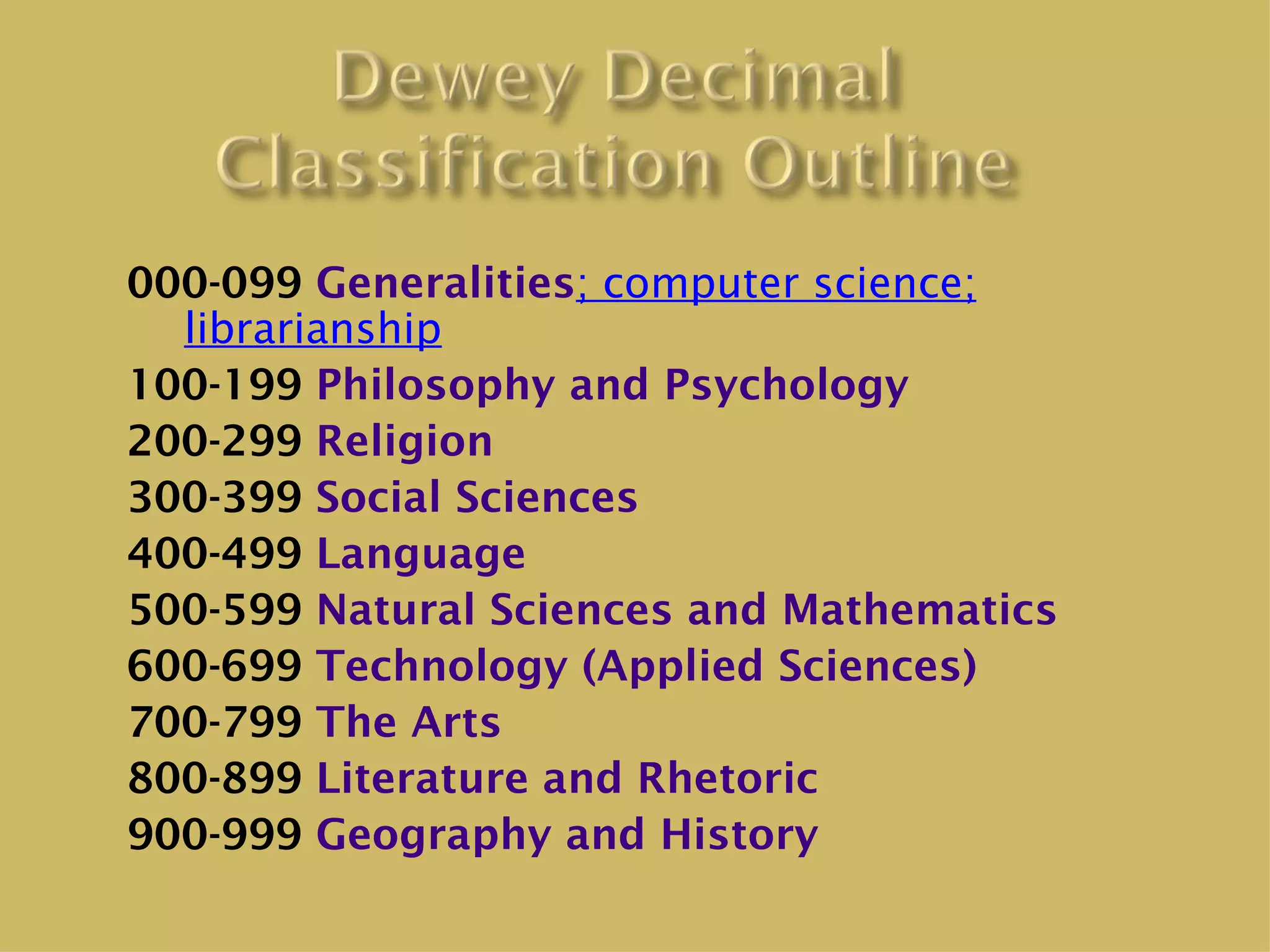 000-099 Generalities; computer science;
  librarianship
100-199 Philosophy and Psychology
200-299 Religion
300-399 Social Sciences
400-499 Language
500-599 Natural Sciences and Mathematics
600-699 Technology (Applied Sciences)
700-799 The Arts
800-899 Literature and Rhetoric
900-999 Geography and History
 
