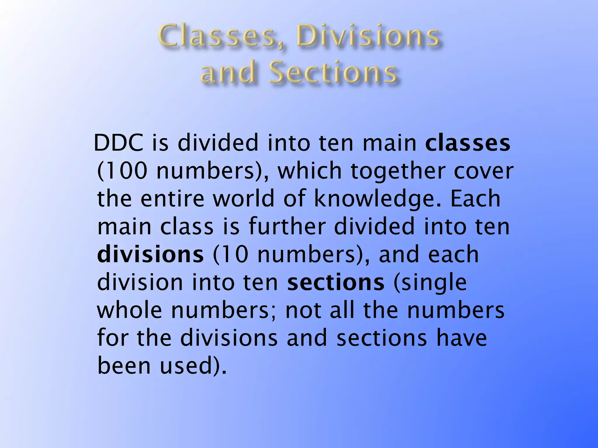 DDC is divided into ten main classes
 (100 numbers), which together cover
 the entire world of knowledge. Each
 main class is further divided into ten
 divisions (10 numbers), and each
 division into ten sections (single
 whole numbers; not all the numbers
 for the divisions and sections have
 been used).
 
