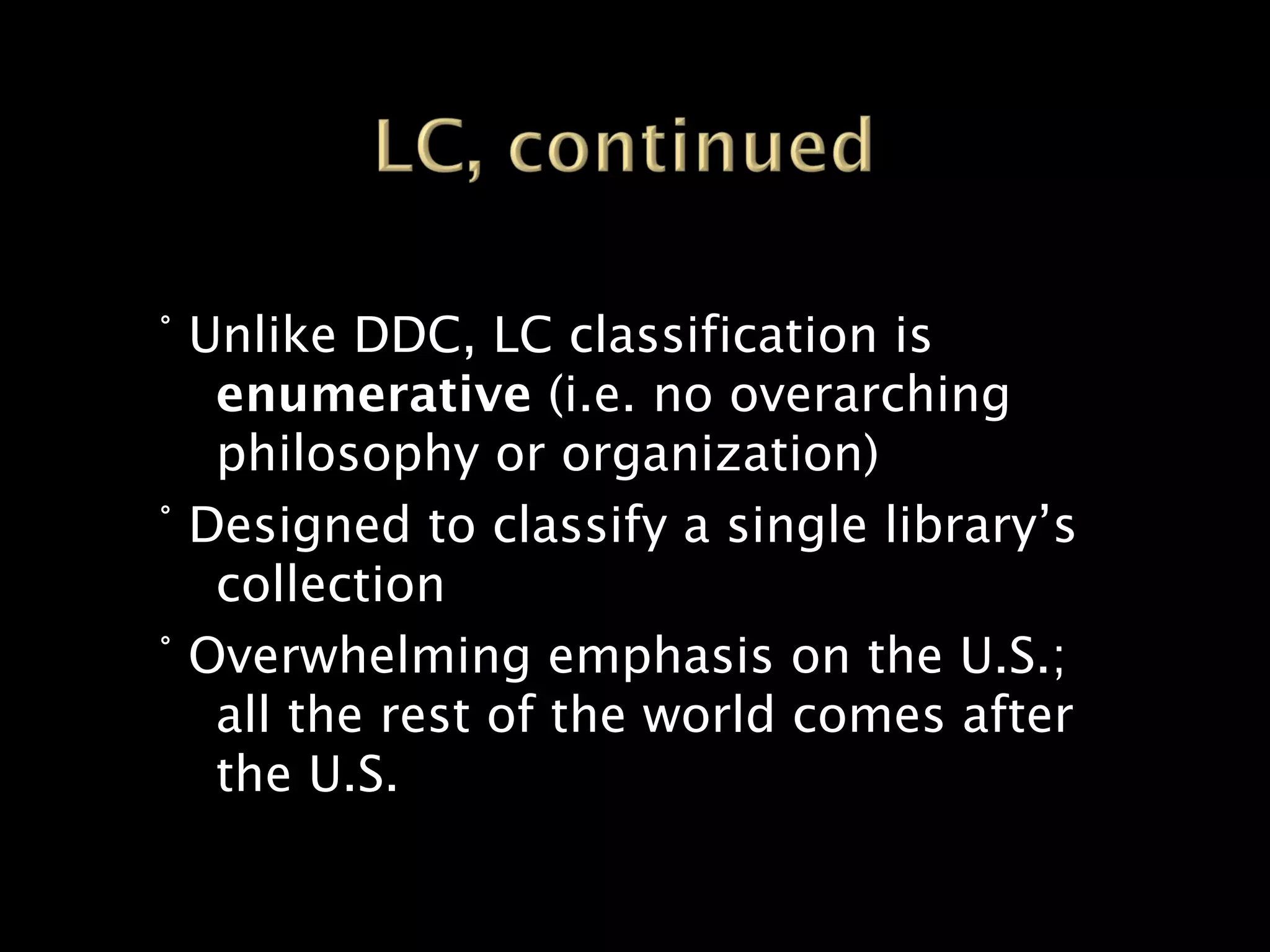 ° Unlike DDC, LC classification is
   enumerative (i.e. no overarching
   philosophy or organization)
° Designed to classify a single library’s
   collection
° Overwhelming emphasis on the U.S.;
   all the rest of the world comes after
   the U.S.
 