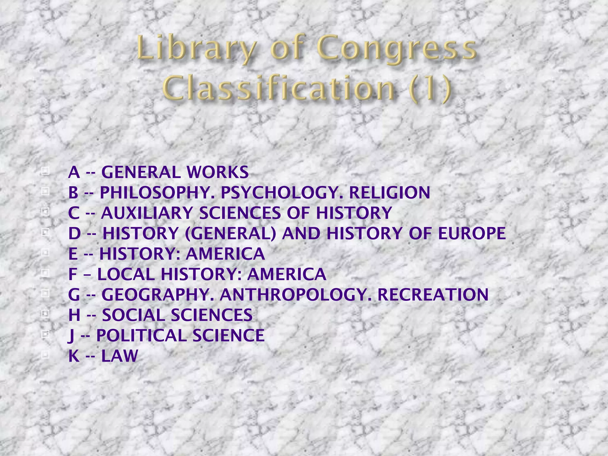    A -- GENERAL WORKS
   B -- PHILOSOPHY. PSYCHOLOGY. RELIGION
   C -- AUXILIARY SCIENCES OF HISTORY
   D -- HISTORY (GENERAL) AND HISTORY OF EUROPE
   E -- HISTORY: AMERICA
   F – LOCAL HISTORY: AMERICA
   G -- GEOGRAPHY. ANTHROPOLOGY. RECREATION
   H -- SOCIAL SCIENCES
   J -- POLITICAL SCIENCE
   K -- LAW
 