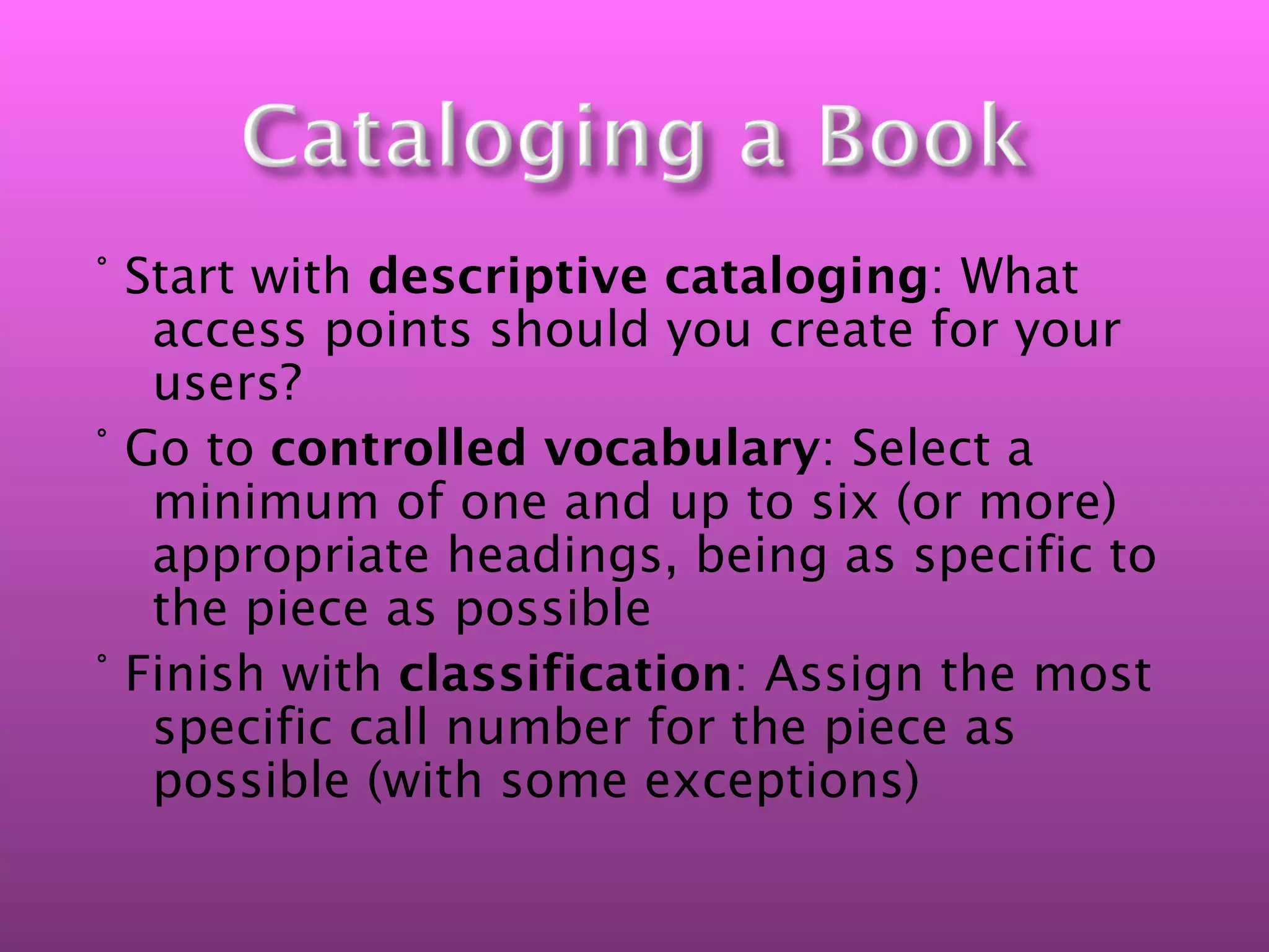 ° Start with descriptive cataloging: What
   access points should you create for your
   users?
° Go to controlled vocabulary: Select a
   minimum of one and up to six (or more)
   appropriate headings, being as specific to
   the piece as possible
° Finish with classification: Assign the most
   specific call number for the piece as
   possible (with some exceptions)
 