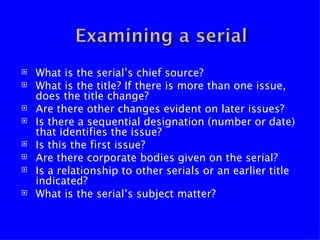    What is the serial’s chief source?
   What is the title? If there is more than one issue,
    does the title change?
   Are there other changes evident on later issues?
   Is there a sequential designation (number or date)
    that identifies the issue?
   Is this the first issue?
   Are there corporate bodies given on the serial?
   Is a relationship to other serials or an earlier title
    indicated?
   What is the serial’s subject matter?
 