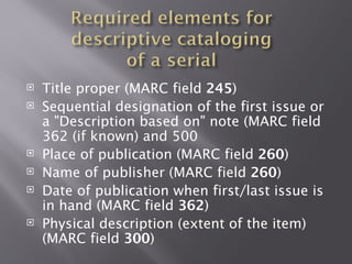    Title proper (MARC field 245)
   Sequential designation of the first issue or
    a "Description based on" note (MARC field
    362 (if known) and 500
   Place of publication (MARC field 260)
   Name of publisher (MARC field 260)
   Date of publication when first/last issue is
    in hand (MARC field 362)
   Physical description (extent of the item)
    (MARC field 300)
 