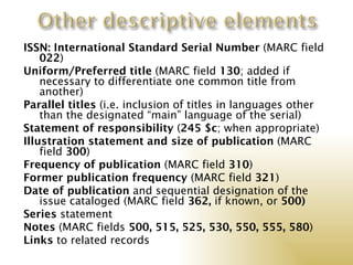 ISSN: International Standard Serial Number (MARC field
    022)
Uniform/Preferred title (MARC field 130; added if
    necessary to differentiate one common title from
    another)
Parallel titles (i.e. inclusion of titles in languages other
    than the designated “main” language of the serial)
Statement of responsibility (245 $c; when appropriate)
Illustration statement and size of publication (MARC
    field 300)
Frequency of publication (MARC field 310)
Former publication frequency (MARC field 321)
Date of publication and sequential designation of the
    issue cataloged (MARC field 362, if known, or 500)
Series statement
Notes (MARC fields 500, 515, 525, 530, 550, 555, 580)
Links to related records
 