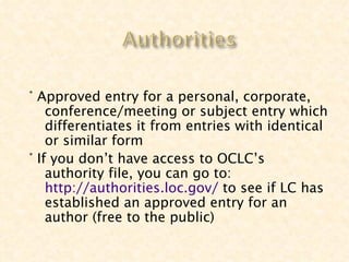 ° Approved entry for a personal, corporate,
    conference/meeting or subject entry which
    differentiates it from entries with identical
    or similar form
° If you don’t have access to OCLC’s
    authority file, you can go to:
    http://authorities.loc.gov/ to see if LC has
    established an approved entry for an
    author (free to the public)
 