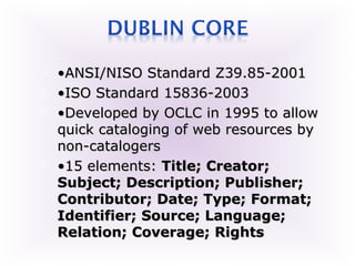    •ANSI/NISO Standard Z39.85-2001
   •ISO Standard 15836-2003
   •Developed by OCLC in 1995 to allow
    quick cataloging of web resources by
    non-catalogers
   •15 elements: Title; Creator;
    Subject; Description; Publisher;
    Contributor; Date; Type; Format;
    Identifier; Source; Language;
    Relation; Coverage; Rights
 