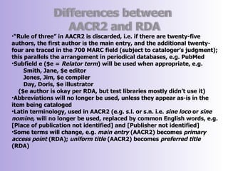 •“Rule of three” in AACR2 is discarded, i.e. if there are twenty-five
authors, the first author is the main entry, and the additional twenty-
four are traced in the 700 MARC field (subject to cataloger’s judgment);
this parallels the arrangement in periodical databases, e.g. PubMed
•Subfield e ($e = Relator term) will be used when appropriate, e.g.
     Smith, Jane, $e editor
     Jones, Jim, $e compiler
     Day, Doris, $e illustrator
   ($e author is okay per RDA, but test libraries mostly didn’t use it)
•Abbreviations will no longer be used, unless they appear as-is in the
item being cataloged
•Latin terminology, used in AACR2 (e.g. s.l. or s.n. i.e. sine loco or sine
nomine, will no longer be used, replaced by common English words, e.g.
[Place of publication not identified] and [Publisher not identified]
•Some terms will change, e.g. main entry (AACR2) becomes primary
access point (RDA); uniform title (AACR2) becomes preferred title
(RDA)
 