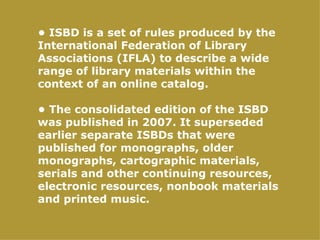 • ISBD is a set of rules produced by the
International Federation of Library
Associations (IFLA) to describe a wide
range of library materials within the
context of an online catalog.

• The consolidated edition of the ISBD
was published in 2007. It superseded
earlier separate ISBDs that were
published for monographs, older
monographs, cartographic materials,
serials and other continuing resources,
electronic resources, nonbook materials
and printed music.
 