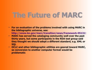 • For an evaluation of the problems involved with using MARC in
  the bibliographic universe, see:
  http://www.loc.gov/marc/transition/news/framework-051311.html
• MARC has served the cataloging community well over the past
  thirty years, but some participants in the RDA test group said
  they thought we should adopt a different standard, e.g. XML or
  SQL
• OCLC and other bibliographic utilities are geared toward MARC,
  so conversion to another computer format would be
  problematic
 