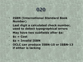 •   ISBN (International Standard Book
    Number)
•   Last digit a calculated check number,
    used to detect typographical errors
•   May have two subfields after $a:
•   $c = Cost
•   $z = Invalid ISBN
•   OCLC can produce ISBN-10 or ISBN-13
    if either is lacking
 