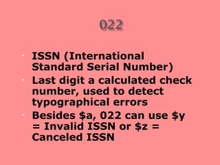 •   ISSN (International
    Standard Serial Number)
•   Last digit a calculated check
    number, used to detect
    typographical errors
•   Besides $a, 022 can use $y
    = Invalid ISSN or $z =
    Canceled ISSN
 