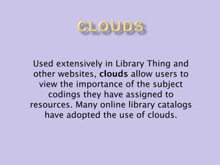 Used extensively in Library Thing and
 other websites, clouds allow users to
  view the importance of the subject
     codings they have assigned to
resources. Many online library catalogs
    have adopted the use of clouds.
 