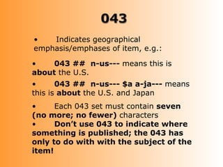 •   Indicates geographical
emphasis/emphases of item, e.g.:

•    043 ## n-us--- means this is
about the U.S.
•      043 ## n-us--- $a a-ja--- means
this is about the U.S. and Japan
•     Each 043 set must contain seven
(no more; no fewer) characters
•     Don’t use 043 to indicate where
something is published; the 043 has
only to do with with the subject of the
item!
 