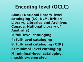 •   Blank: National library-level
    cataloging (LC, NLM, British
    Library, Libraries and Archives
    Canada, National Library of
    Australia)
•   I: full-level cataloging
•   4: full-level cataloging
•   8: full-level cataloging (CIP)
•   K: minimal-level cataloging
•   M: minimal-level cataloging,
    machine-generated
 