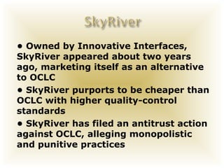 • Owned by Innovative Interfaces,
SkyRiver appeared about two years
ago, marketing itself as an alternative
to OCLC
• SkyRiver purports to be cheaper than
OCLC with higher quality-control
standards
• SkyRiver has filed an antitrust action
against OCLC, alleging monopolistic
and punitive practices
 