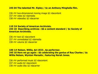 245 04 The talented Mr. Ripley / $c an Anthony Minghella film.

336 ## two-dimensional moving image $2 rdacontent
337 ## video $2 rdamedia
338 ## videodisc $2 rdacarrier


110 2# Society of American Archivists.
245 10 Describing archives : $b a content standard / $c Society of
American Archivists.

336 ## text $2 rdacontent
337 ## unmediated $2 rdamedia
338 ## volume $2 rdacarrier


100 1# Nelson, Willie, $d 1933-, $e performer.
245 10 Here we go again : $b celebrating the genius of Ray Charles / $c
Willie Nelson, Wynton Marsalis ; featuring Norah Jones.

336 ## performed music $2 rdacontent
337 ## audio $2 rdacontent
338 ## audio disc $2 rdacarrier
 