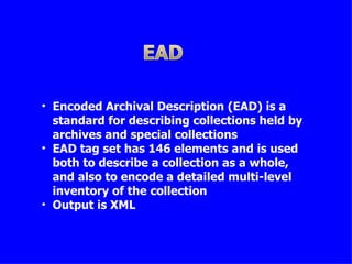 • Encoded Archival Description (EAD) is a
  standard for describing collections held by
  archives and special collections
• EAD tag set has 146 elements and is used
  both to describe a collection as a whole,
  and also to encode a detailed multi-level
  inventory of the collection
• Output is XML
 