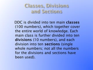 DDC is divided into ten main classes
 (100 numbers), which together cover
 the entire world of knowledge. Each
 main class is further divided into ten
 divisions (10 numbers), and each
 division into ten sections (single
 whole numbers; not all the numbers
 for the divisions and sections have
 been used).
 