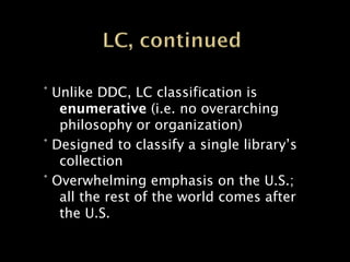 ° Unlike DDC, LC classification is
   enumerative (i.e. no overarching
   philosophy or organization)
° Designed to classify a single library’s
   collection
° Overwhelming emphasis on the U.S.;
   all the rest of the world comes after
   the U.S.
 