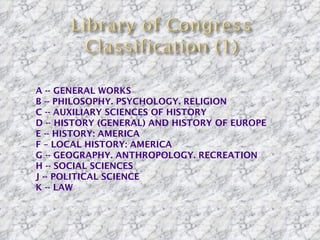    A -- GENERAL WORKS
   B -- PHILOSOPHY. PSYCHOLOGY. RELIGION
   C -- AUXILIARY SCIENCES OF HISTORY
   D -- HISTORY (GENERAL) AND HISTORY OF EUROPE
   E -- HISTORY: AMERICA
   F – LOCAL HISTORY: AMERICA
   G -- GEOGRAPHY. ANTHROPOLOGY. RECREATION
   H -- SOCIAL SCIENCES
   J -- POLITICAL SCIENCE
   K -- LAW
 