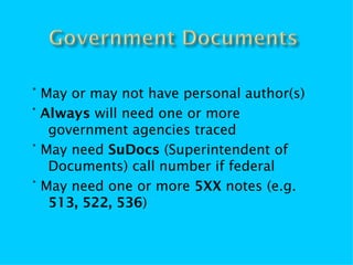 ° May or may not have personal author(s)
° Always will need one or more
   government agencies traced
° May need SuDocs (Superintendent of
   Documents) call number if federal
° May need one or more 5XX notes (e.g.
   513, 522, 536)
 