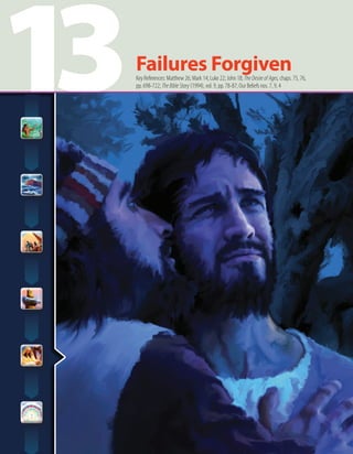 13Failures ForgivenKey References: Matthew 26; Mark 14; Luke 22; John 18; TheDesireofAges,chaps. 75, 76,
pp. 698-722; TheBibleStory (1994), vol. 9, pp. 78-87; Our Beliefs nos. 7, 9, 4
 