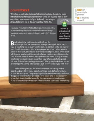 55
LEARN Start
memorizing the
power text.
DO Do the activity
on page 60.
Sabbath
powertext
“Therefore go and make disciples of all nations, baptizing them in the name
of the Father and of the Son and of the Holy Spirit, and teaching them to obey
everything I have commanded you. And surely I am with you
always, to the very end of the age”(Matthew 28:19, 20).
We serve by
getting involved
in God’s work
around the world
however we can.
p
owerpoin
t
Have you ever dreamed about being a missionary pilot,
or a missionary doctor, or a teacher? There are many
ways you could serve as a missionary today. Let’s discover
more.
Brad sat quietly, watching the video from the
orphanage that Mr. Murray had brought to chapel.“Jesus had a
way of reaching out to everyone He came in contact with,”Mr. Murray
said.“It didn’t matter to Him where people were born, what was the
color of their skin, or whether they were rich or poor. Jesus loved them
all. He gave us a beautiful example of what Isaiah referred to when he
said that the Messiah would be a gatherer of nations. Today I’d like to
challenge you to give even more than your offering to help spread
His love. Think about giving yourselves! I’ll be going back down to the
orphanage this spring after school’s out. I’d love to take you with me!”
* * *
The little boy grabbed the metal tape measure sitting on the
board, and ran.“Hey! Come back here!”Brad called after him. It was
no use. He was gone. The young boys had a way of seeming to almost
disappear once they had grabbed a tool belonging to the academy
group helping to build a house for the newly opened orphanage.
Many of the children there were street children. Some had no memory
55
 