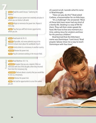 56
7Monday
  READ  Read Isaiah 66:18-23.
  LEARN  If possible, visit www.adventist.org on the
Internet to learn more about the worldwide church.
  WRITE  Send a letter to a missionary in another country.
REVIEW  Review the power text.
  PRAY  Pray for someone working in the mission field.
Sunday
  READ  Read this week’s lesson,“Gathering the
Nations.”
  WRITE  Write out your power text creatively and place it
where you can review it all week.
  LEARN  Begin to memorize the power text. Repeat it
every day
  PRAY  Pray that you will find mission opportunities
where you are.
Tuesday
  READ  Read Matthew 10:1-16.
  IMAGINE  Imagine that you are a reporter.Write an
interview with one of the disciples when they returned
from their first missionary trip.
 RESEARCH  Find out about a country that you would like
to visit as a missionary.
REVIEW  Review the power text.
  PRAY  Ask God for opportunities to serve Him where
you are.
of a parent at all. I wonder what his name
is? Brad thought.
“How can you do this?”Brad asked
Carlene, a housemother for six little boys.
“It’s a challenge!”she answered.“Most
of these kids have never had any kind of
a family life. Stealing is a way of life for
them. They sell their stolen goods for
food. We have to live one moment at a
time, asking Jesus for wisdom and love
for His precious children.”
Brad learned that the little boy’s
name was Dominique.“Lord Jesus,”Brad
prayed,“please show me a way to reach
Dominique with Your love.”
 