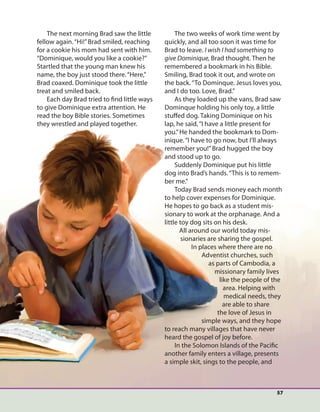 57
The next morning Brad saw the little
fellow again.“Hi!”Brad smiled, reaching
for a cookie his mom had sent with him.
“Dominique, would you like a cookie?”
Startled that the young man knew his
name, the boy just stood there.“Here,”
Brad coaxed. Dominique took the little
treat and smiled back.
Each day Brad tried to find little ways
to give Dominique extra attention. He
read the boy Bible stories. Sometimes
they wrestled and played together.
The two weeks of work time went by
quickly, and all too soon it was time for
Brad to leave. I wish I had something to
give Dominique, Brad thought. Then he
remembered a bookmark in his Bible.
Smiling, Brad took it out, and wrote on
the back.“To Dominque. Jesus loves you,
and I do too. Love, Brad.”
As they loaded up the vans, Brad saw
Dominque holding his only toy, a little
stuffed dog. Taking Dominique on his
lap, he said,“I have a little present for
you.”He handed the bookmark to Dom-
inique.“I have to go now, but I’ll always
remember you!”Brad hugged the boy
and stood up to go.
Suddenly Dominique put his little
dog into Brad’s hands.“This is to remem-
ber me.”
Today Brad sends money each month
to help cover expenses for Dominique.
He hopes to go back as a student mis-
sionary to work at the orphanage. And a
little toy dog sits on his desk.
All around our world today mis-
sionaries are sharing the gospel.
In places where there are no
Adventist churches, such
as parts of Cambodia, a
missionary family lives
like the people of the
area. Helping with
medical needs, they
are able to share
the love of Jesus in
simple ways, and they hope
to reach many villages that have never
heard the gospel of joy before.
In the Solomon Islands of the Pacific
another family enters a village, presents
a simple skit, sings to the people, and
 